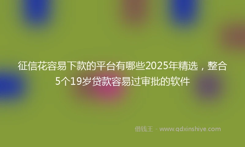 征信花容易下款的平台有哪些2025年精选，整合5个19岁贷款容易过审批的软件
