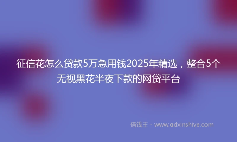 征信花怎么贷款5万急用钱2025年精选，整合5个无视黑花半夜下款的网贷平台