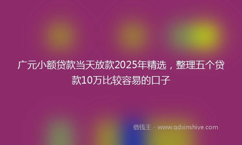 广元小额贷款当天放款2025年精选，整理五个贷款10万比较容易的口子