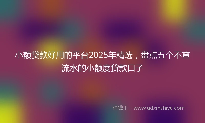 小额贷款好用的平台2025年精选，盘点五个不查流水的小额度贷款口子