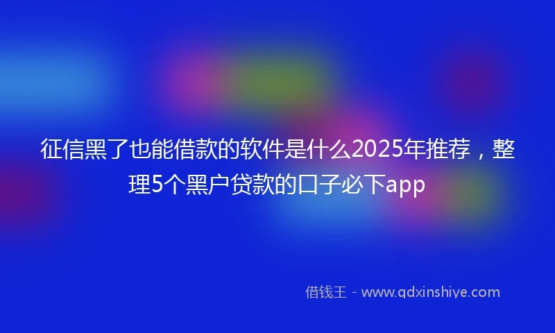 征信黑了也能借款的软件是什么2025年推荐，整理5个黑户贷款的口子必下app