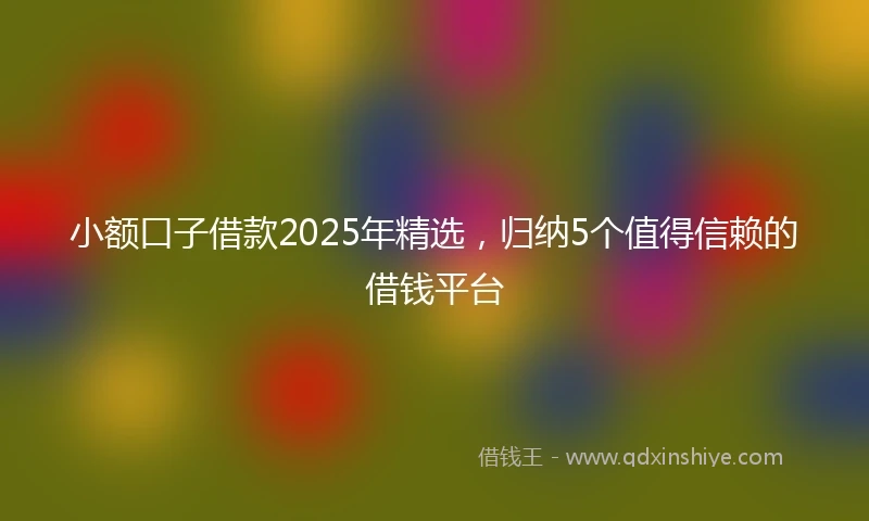小额口子借款2025年精选，归纳5个值得信赖的借钱平台