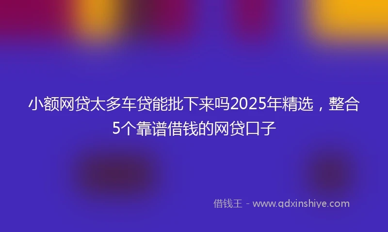 小额网贷太多车贷能批下来吗2025年精选，整合5个靠谱借钱的网贷口子