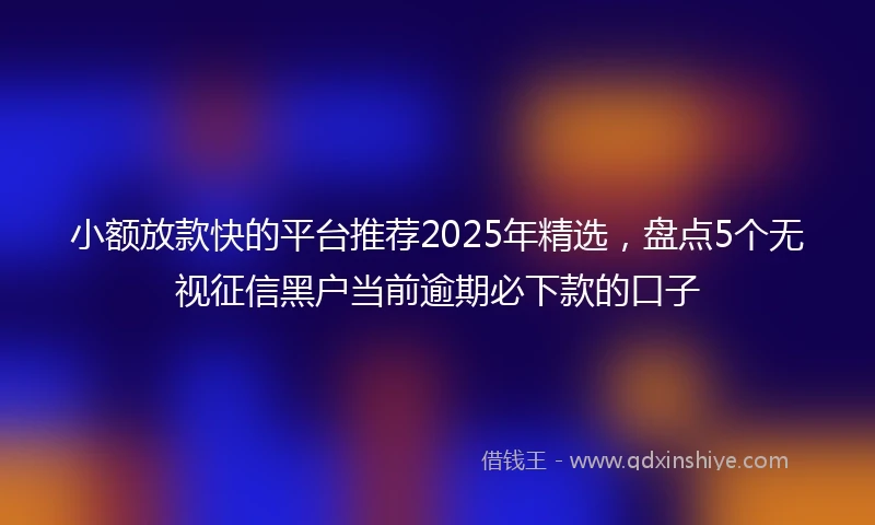 小额放款快的平台推荐2025年精选，盘点5个无视征信黑户当前逾期必下款的口子