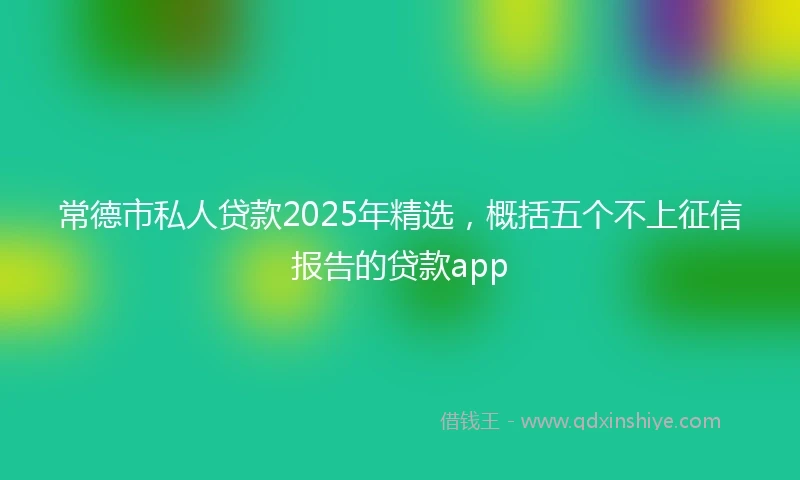 常德市私人贷款2025年精选，概括五个不上征信报告的贷款app