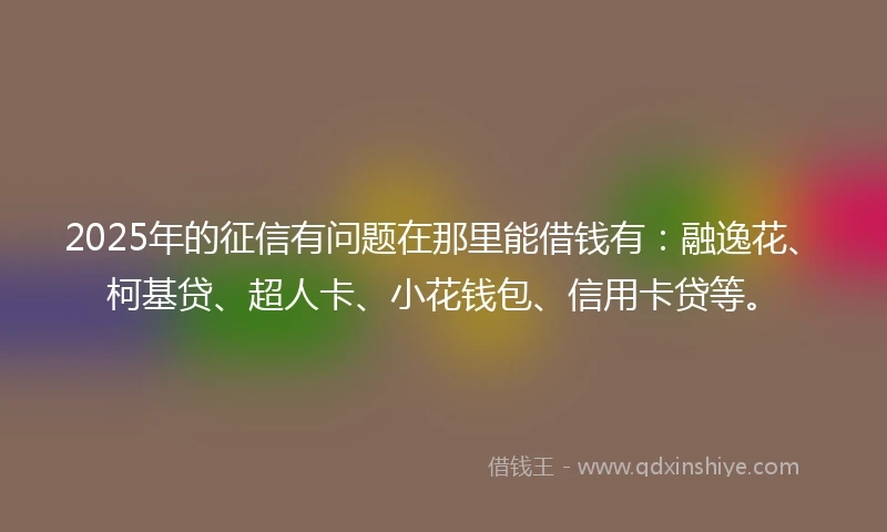 2025年的征信有问题在那里能借钱有：融逸花、柯基贷、超人卡、小花钱包、信用卡贷等。