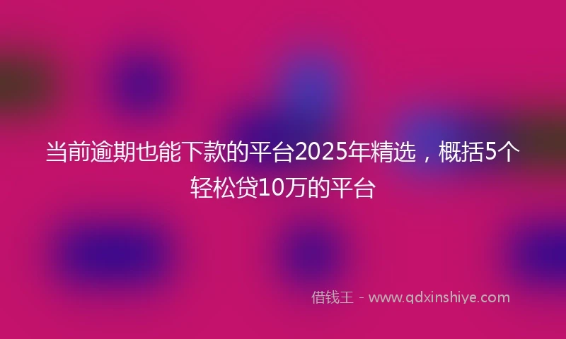 当前逾期也能下款的平台2025年精选，概括5个轻松贷10万的平台