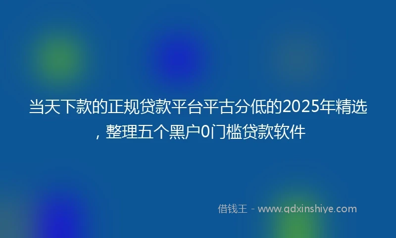当天下款的正规贷款平台平古分低的2025年精选，整理五个黑户0门槛贷款软件