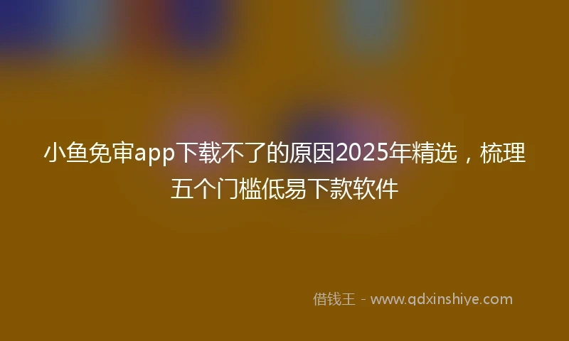 小鱼免审app下载不了的原因2025年精选，梳理五个门槛低易下款软件