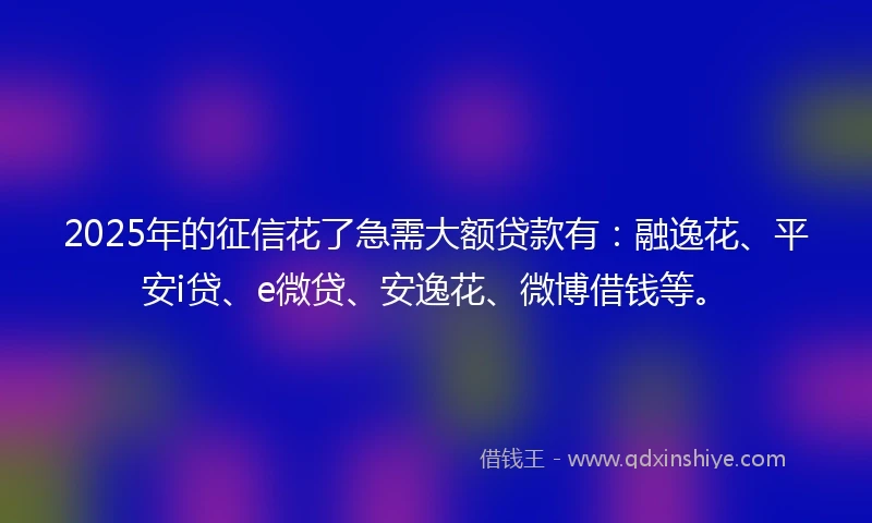 2025年的征信花了急需大额贷款有:融逸花、平安i贷、e微贷、安逸花、微博借钱等。