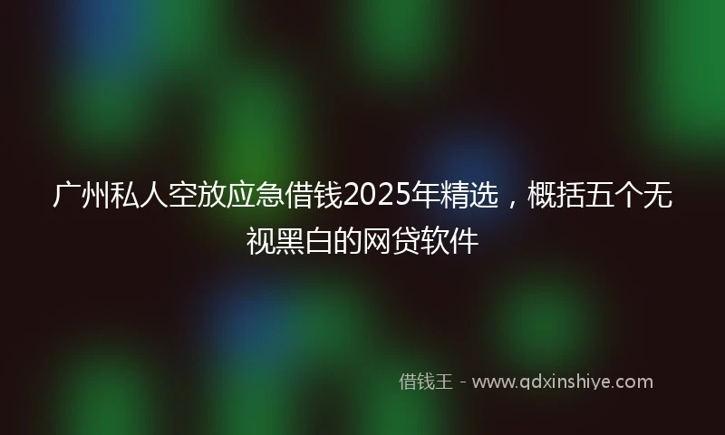 广州私人空放应急借钱2025年精选，概括五个无视黑白的网贷软件