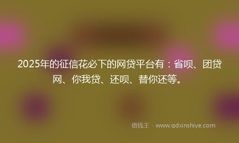 2025年的征信花必下的网贷平台有：省呗、团贷网、你我贷、还呗、替你还等。