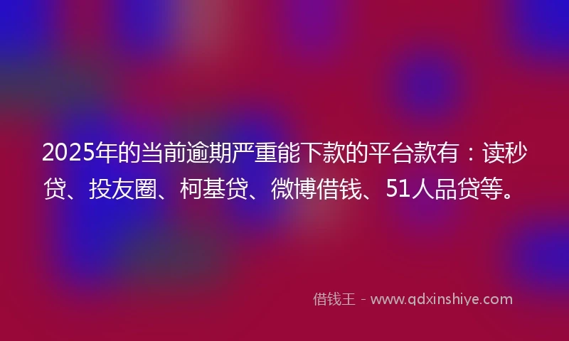 2025年的当前逾期严重能下款的平台款有：读秒贷、投友圈、柯基贷、微博借钱、51人品贷等。