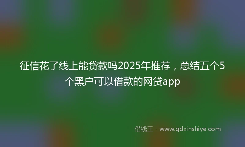 征信花了线上能贷款吗2025年推荐，总结五个5个黑户可以借款的网贷app