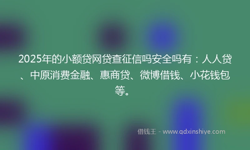 2025年的小额贷网贷查征信吗安全吗有：人人贷、中原消费金融、惠商贷、微博借钱、小花钱包等。