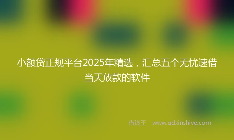 小额贷正规平台2025年精选，汇总五个无忧速借当天放款的软件