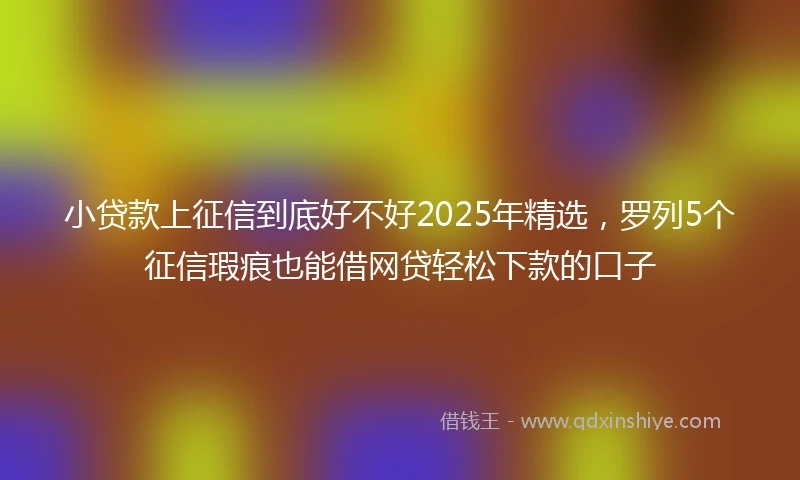 小贷款上征信到底好不好2025年精选，罗列5个征信瑕疵也能借网贷轻松下款的口子