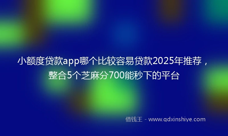 小额度贷款app哪个比较容易贷款2025年推荐，整合5个芝麻分700能秒下的平台