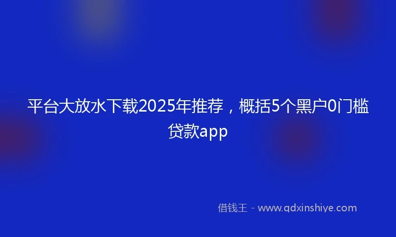 平台大放水下载2025年推荐，概括5个黑户0门槛贷款app