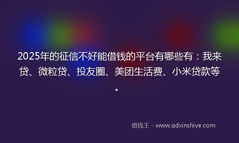 2025年的征信不好能借钱的平台有哪些有：我来贷、微粒贷、投友圈、美团生活费、小米贷款等。