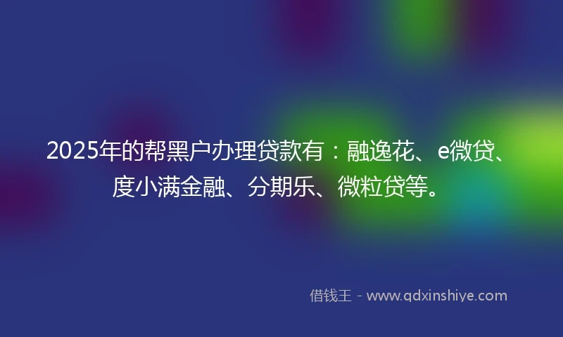 2025年的帮黑户办理贷款有：融逸花、e微贷、度小满金融、分期乐、微粒贷等。