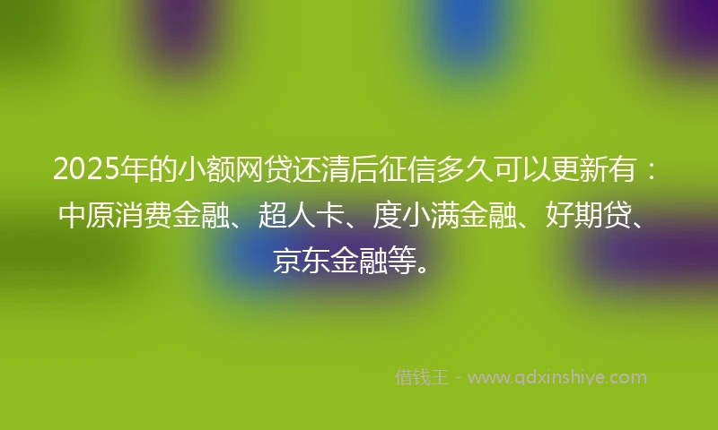 2025年的小额网贷还清后征信多久可以更新有：中原消费金融、超人卡、度小满金融、好期贷、京东金融等。
