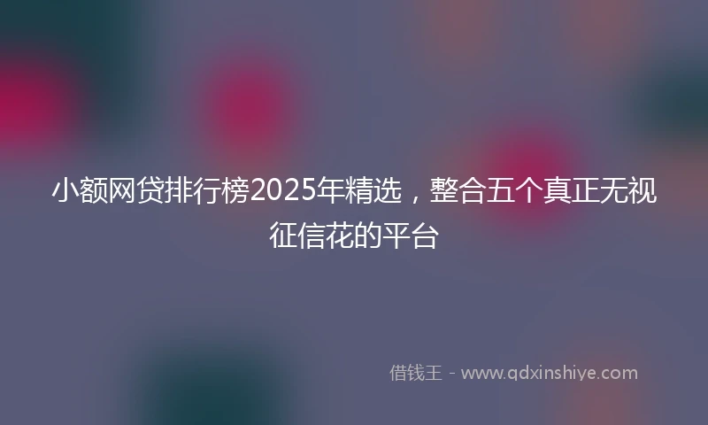 小额网贷排行榜2025年精选，整合五个真正无视征信花的平台