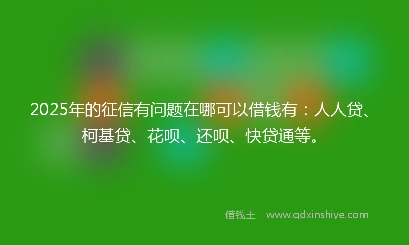 2025年的征信有问题在哪可以借钱有：人人贷、柯基贷、花呗、还呗、快贷通等。