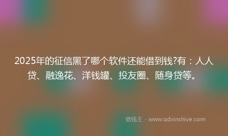2025年的征信黑了哪个软件还能借到钱?有：人人贷、融逸花、洋钱罐、投友圈、随身贷等。