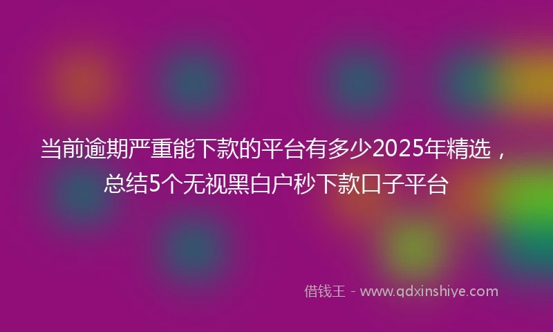 当前逾期严重能下款的平台有多少2025年精选，总结5个无视黑白户秒下款口子平台