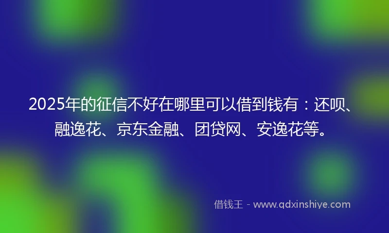 2025年的征信不好在哪里可以借到钱有：还呗、融逸花、京东金融、团贷网、安逸花等。