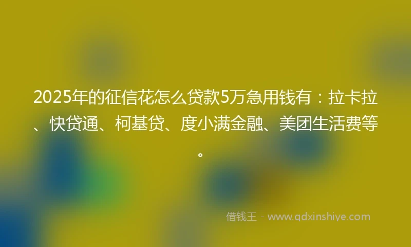 2025年的征信花怎么贷款5万急用钱有：拉卡拉、快贷通、柯基贷、度小满金融、美团生活费等。