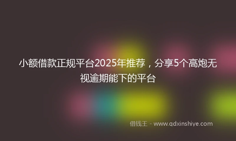 小额借款正规平台2025年推荐，分享5个高炮无视逾期能下的平台
