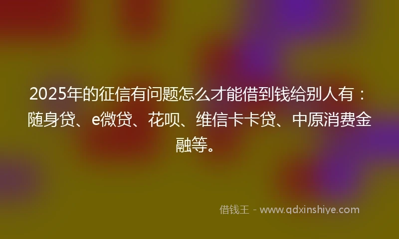 2025年的征信有问题怎么才能借到钱给别人有：随身贷、e微贷、花呗、维信卡卡贷、中原消费金融等。