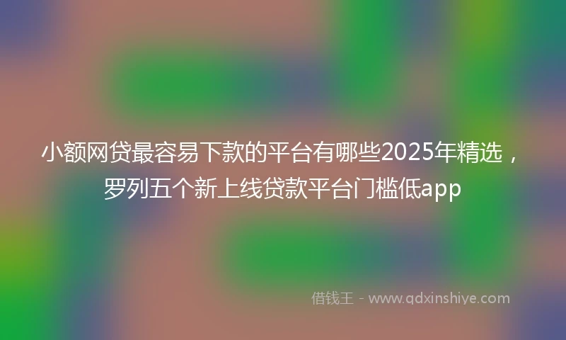 小额网贷最容易下款的平台有哪些2025年精选，罗列五个新上线贷款平台门槛低app
