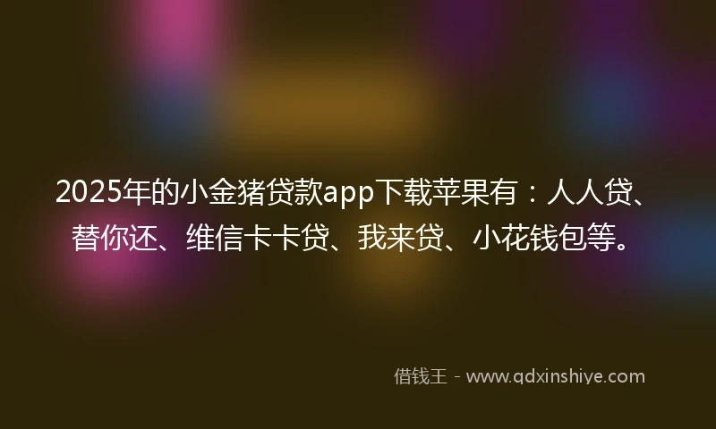 2025年的小金猪贷款app下载苹果有：人人贷、替你还、维信卡卡贷、我来贷、小花钱包等。