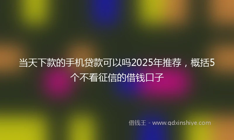 当天下款的手机贷款可以吗2025年推荐，概括5个不看征信的借钱口子