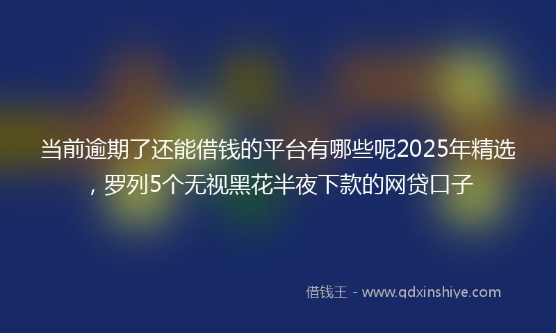 当前逾期了还能借钱的平台有哪些呢2025年精选，罗列5个无视黑花半夜下款的网贷口子