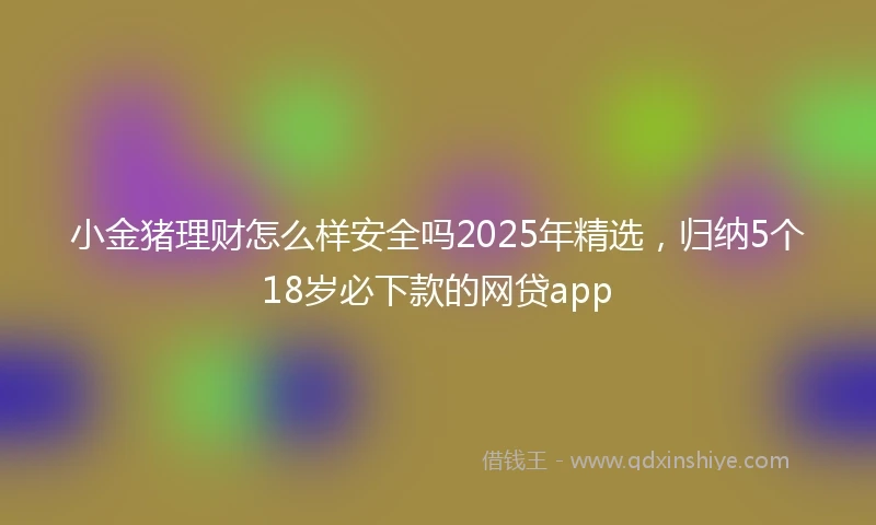 小金猪理财怎么样安全吗2025年精选，归纳5个18岁必下款的网贷app