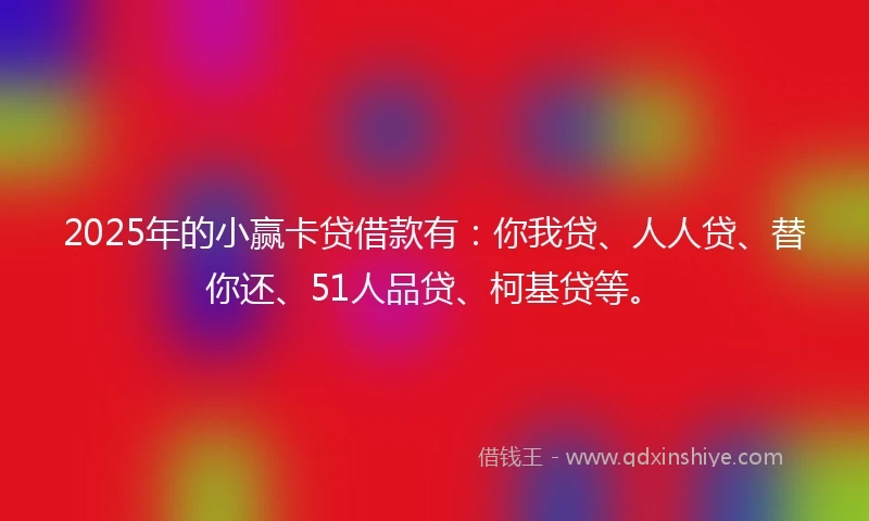 2025年的小赢卡贷借款有：你我贷、人人贷、替你还、51人品贷、柯基贷等。