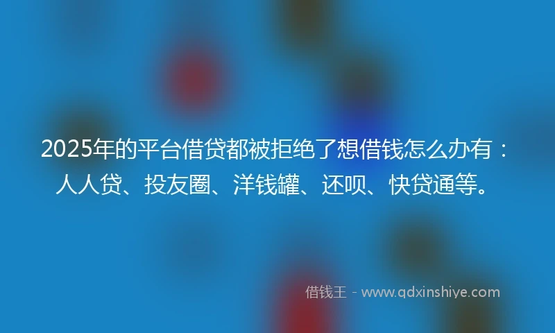 2025年的平台借贷都被拒绝了想借钱怎么办有：人人贷、投友圈、洋钱罐、还呗、快贷通等。
