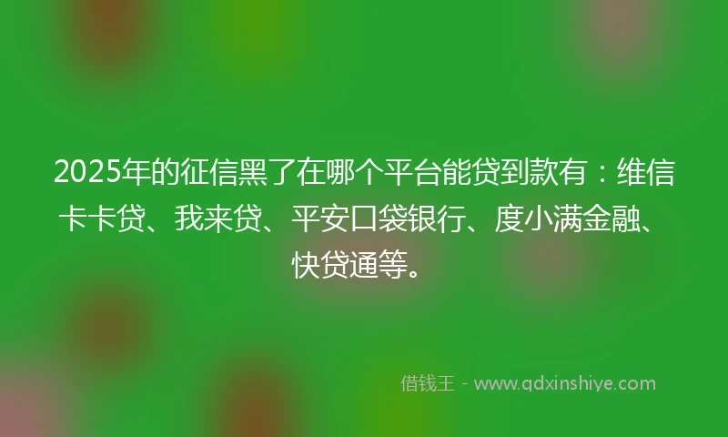 2025年的征信黑了在哪个平台能贷到款有：维信卡卡贷、我来贷、平安口袋银行、度小满金融、快贷通等。