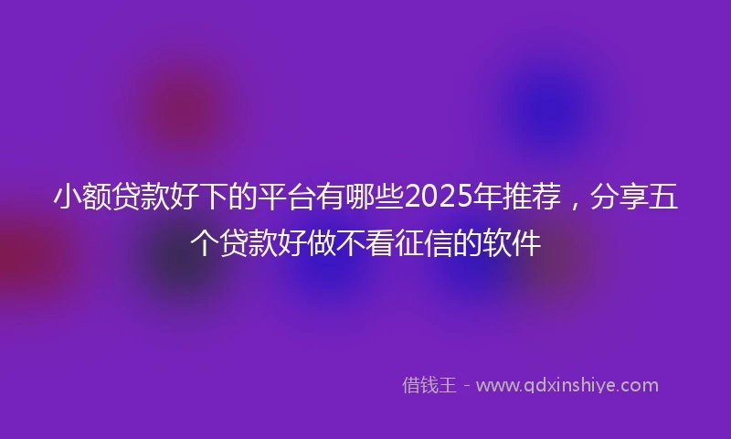小额贷款好下的平台有哪些2025年推荐，分享五个贷款好做不看征信的软件