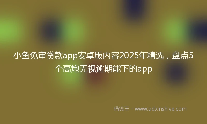 小鱼免审贷款app安卓版内容2025年精选,盘点5个高炮无视逾期能下的app