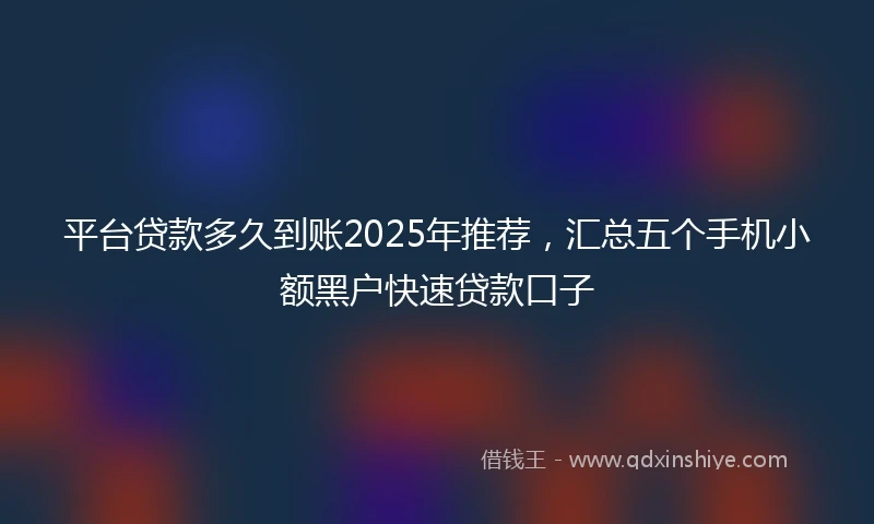 平台贷款多久到账2025年推荐，汇总五个手机小额黑户快速贷款口子