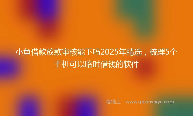 小鱼借款放款审核能下吗2025年精选，梳理5个手机可以临时借钱的软件