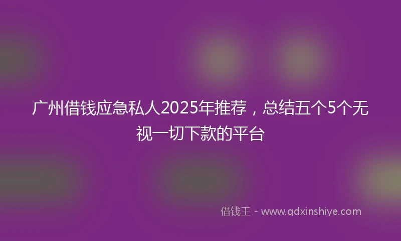 广州借钱应急私人2025年推荐，总结五个5个无视一切下款的平台