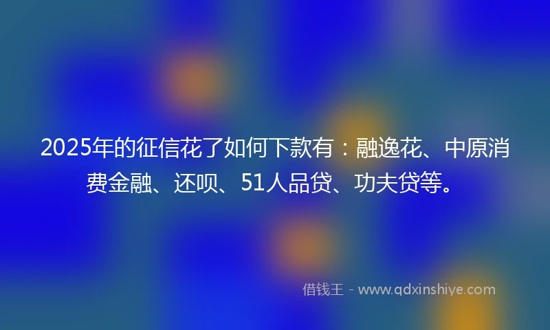 2025年的征信花了如何下款有：融逸花、中原消费金融、还呗、51人品贷、功夫贷等。