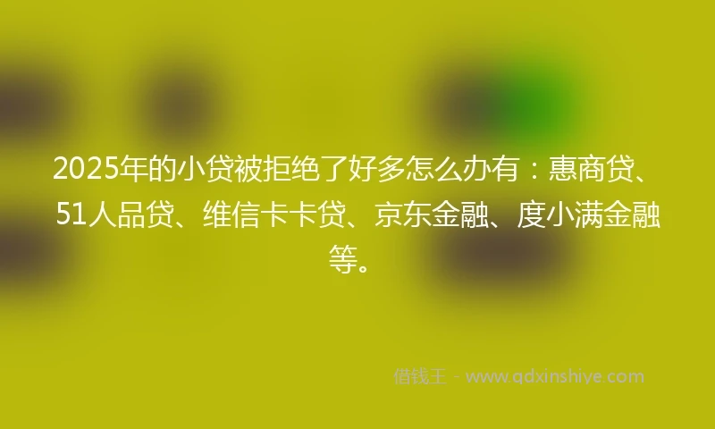 2025年的小贷被拒绝了好多怎么办有：惠商贷、51人品贷、维信卡卡贷、京东金融、度小满金融等。