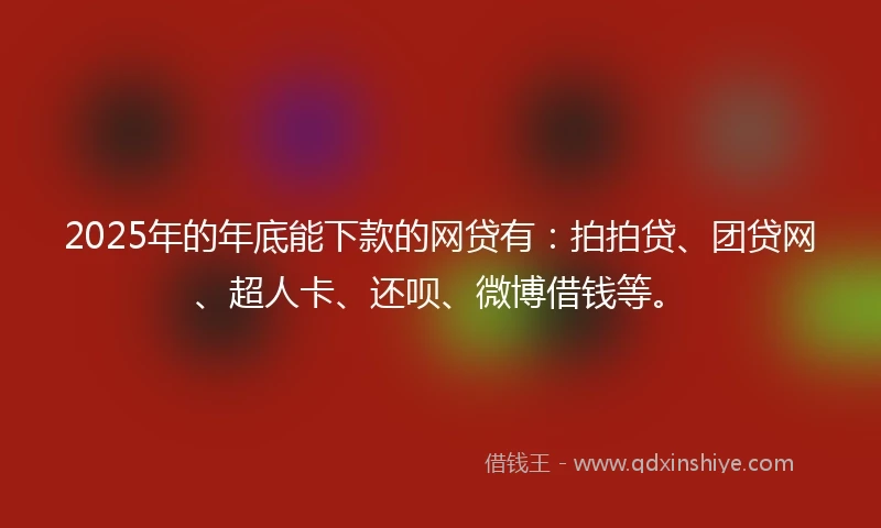 2025年的年底能下款的网贷有：拍拍贷、团贷网、超人卡、还呗、微博借钱等。
